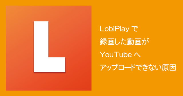 LobiPlayで録画した動画がYouTubeへアップロードできない原因